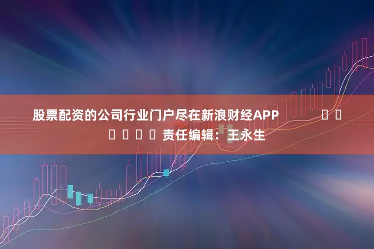 股票配资的公司行业门户尽在新浪财经APP            						责任编辑：王永生
