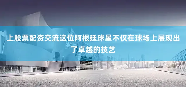 上股票配资交流这位阿根廷球星不仅在球场上展现出了卓越的技艺