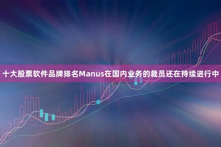 十大股票软件品牌排名Manus在国内业务的裁员还在持续进行中