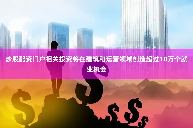 炒股配资门户相关投资将在建筑和运营领域创造超过10万个就业机会