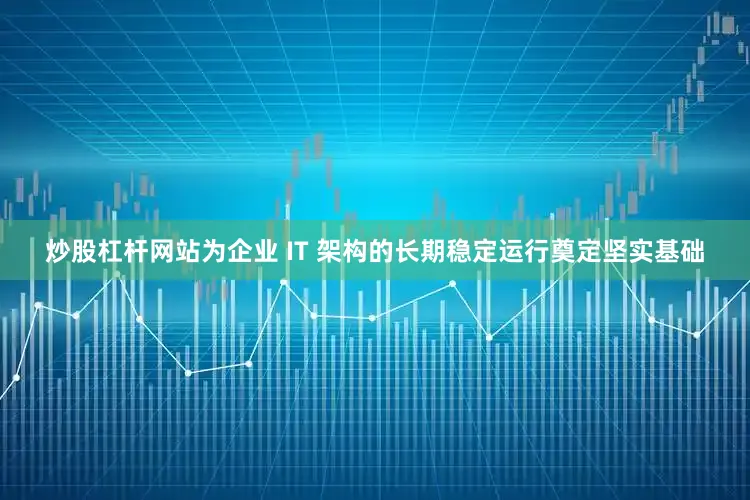 炒股杠杆网站为企业 IT 架构的长期稳定运行奠定坚实基础
