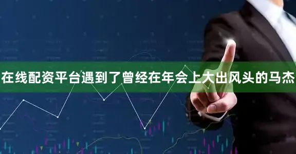 在线配资平台遇到了曾经在年会上大出风头的马杰