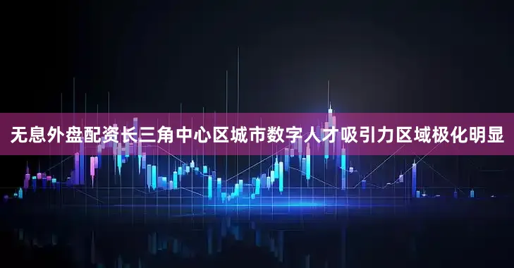 无息外盘配资长三角中心区城市数字人才吸引力区域极化明显