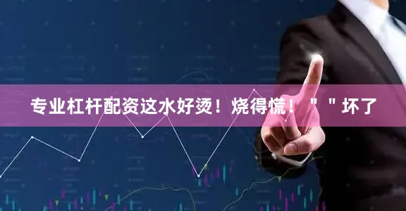 专业杠杆配资这水好烫！烧得慌！＂＂坏了